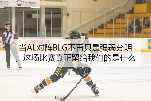 当AL对阵BLG不再只是强弱分明，这场比赛真正留给我们的是什么